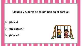 Claudia y Alberto se columpian en el parque.
 ¿Quién?
 ¿Qué hacen?
 ¿Dónde?
 