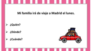 Mi familia irá de viaje a Madrid el lunes.
 ¿Quién?
 ¿Dónde?
 ¿Cuándo?
 