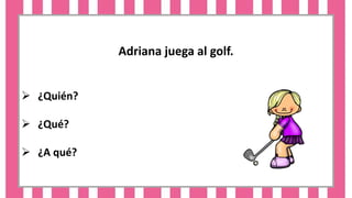 Adriana juega al golf.
 ¿Quién?
 ¿Qué?
 ¿A qué?
 