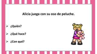 Alicia juega con su oso de peluche.
 ¿Quién?
 ¿Qué hace?
 ¿Con qué?
 