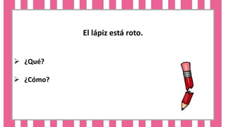 El lápiz está roto.
 ¿Qué?
 ¿Cómo?
 