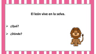 El león vive en la selva.
 ¿Qué?
 ¿Dónde?
 