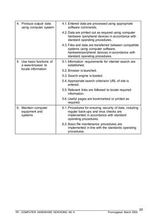 ___________________________________________________________________________________
TR - COMPUTER HARDWARE SERVICING NC II Promulgated March 2005
20
4. Produce output/ data
using computer system
4.1. Entered data are processed using appropriate
software commands.
4.2. Data are printed out as required using computer
hardware /peripheral devices in accordance with
standard operating procedures.
4.3. Files and data are transferred between compatible
systems using computer software,
hardware/peripheral devices in accordance with
standard operating procedures.
5. Use basic functions of
a www-browser to
locate information
5.1. Information requirements for internet search are
established.
5.2. Browser is launched.
5.3. Search engine is loaded.
5.4. Appropriate search criteria/or URL of site is
entered.
5.5. Relevant links are followed to locate required
information.
5.6. Useful pages are bookmarked or printed as
required.
6. Maintain computer
equipment and
systems
6.1. Procedures for ensuring security of data, including
regular back-ups and virus checks are
implemented in accordance with standard
operating procedures.
6.2. Basic file maintenance procedures are
implemented in line with the standards operating
procedures.
 