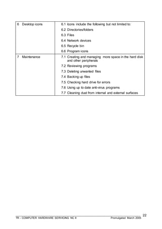 ___________________________________________________________________________________
TR - COMPUTER HARDWARE SERVICING NC II Promulgated March 2005
22
6 Desktop icons 6.1 Icons include the following but not limited to:
6.2 Directories/folders
6.3 Files
6.4 Network devices
6.5 Recycle bin
6.6 Program icons
7 Maintenance 7.1 Creating and managing more space in the hard disk
and other peripherals
7.2 Reviewing programs
7.3 Deleting unwanted files
7.4 Backing up files
7.5 Checking hard drive for errors
7.6 Using up to date anti-virus programs
7.7 Cleaning dust from internal and external surfaces
 