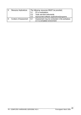 ___________________________________________________________________________________
TR - COMPUTER HARDWARE SERVICING NC II Promulgated March 2005
40
5 Resource Implications The following resources MUST be provided:
5.1 PC or workstation
5.2 Tools and test instruments
5.3 Appropriate software applications/programs
6 Context of Assessment 6.1 Assessment may be conducted in the workplace
or in a simulated environment
 