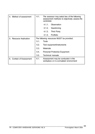___________________________________________________________________________________
TR - COMPUTER HARDWARE SERVICING NC II Promulgated March 2005
44
4. Method of assessment 4.1. The assessor may select two of the following
assessment methods to objectively assess the
candidate:
4.1.1. Observation
4.1.2. Questioning
4.1.3. Third Party
4.1.4. Portfolio
5. Resource Implication The following resources MUST be provided:
5.1. Tools
5.2. Test equipment/instruments
5.3. Materials
5.4. Personal Protective Equipment
5.5. Technical manuals
6. Context of Assessment 6.1. Assessment may be conducted in the
workplace or in a simulated environment
 
