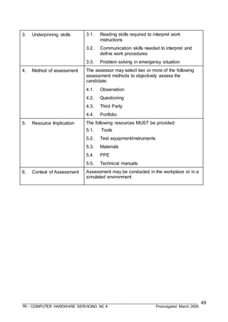 ___________________________________________________________________________________
TR - COMPUTER HARDWARE SERVICING NC II Promulgated March 2005
49
3. Underpinning skills 3.1. Reading skills required to interpret work
instructions
3.2. Communication skills needed to interpret and
define work procedures
3.3. Problem solving in emergency situation
4. Method of assessment The assessor may select two or more of the following
assessment methods to objectively assess the
candidate:
4.1. Observation
4.2. Questioning
4.3. Third Party
4.4. Portfolio
5. Resource Implication The following resources MUST be provided:
5.1. Tools
5.2. Test equipment/instruments
5.3. Materials
5.4. PPE
5.5. Technical manuals
6. Context of Assessment Assessment may be conducted in the workplace or in a
simulated environment
 