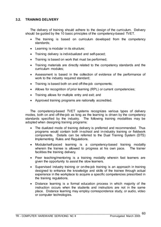 ___________________________________________________________________________________
TR - COMPUTER HARDWARE SERVICING NC II Promulgated March 2005
60
3.2. TRAINING DELIVERY
The delivery of training should adhere to the design of the curriculum. Delivery
should be guided by the 10 basic principles of the competency-based TVET.
 The training is based on curriculum developed from the competency
standards;
 Learning is modular in its structure;
 Training delivery is individualized and self-paced;
 Training is based on work that must be performed;
 Training materials are directly related to the competency standards and the
curriculum modules;
 Assessment is based in the collection of evidence of the performance of
work to the industry required standard;
 Training is based both on and off-the-job components;
 Allows for recognition of prior learning (RPL) or current competencies;
 Training allows for multiple entry and exit; and
 Approved training programs are nationally accredited.
The competency-based TVET systems recognizes various types of delivery
modes, both on and off-the-job as long as the learning is driven by the competency
standards specified by the industry. The following training modalities may be
adopted when designing training programs:
 The dualized mode of training delivery is preferred and recommended. Thus
programs would contain both in-school and in-industry training or fieldwork
components. Details can be referred to the Dual Training System (DTS)
Implementing Rules and Regulations.
 Modular/self-paced learning is a competency-based training modality
wherein the trainee is allowed to progress at his own pace. The trainer
facilities the training delivery.
 Peer teaching/mentoring is a training modality wherein fast learners are
given the opportunity to assist the slow learners.
 Supervised industry training or on-the-job training is an approach in training
designed to enhance the knowledge and skills of the trainee through actual
experience in the workplace to acquire a specific competencies prescribed in
the training regulations.
 Distance learning is a formal education process in which majority of the
instruction occurs when the students and instructors are not in the same
place. Distance learning may employ correspondence study, or audio, video
or computer technologies.
 