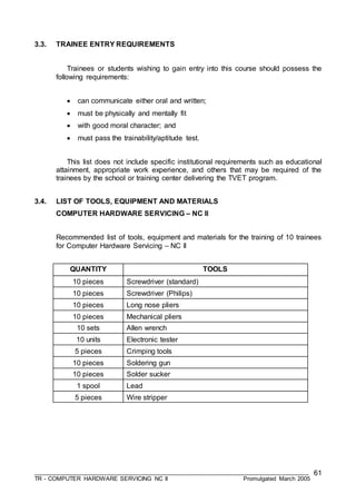___________________________________________________________________________________
TR - COMPUTER HARDWARE SERVICING NC II Promulgated March 2005
61
3.3. TRAINEE ENTRY REQUIREMENTS
Trainees or students wishing to gain entry into this course should possess the
following requirements:
 can communicate either oral and written;
 must be physically and mentally fit
 with good moral character; and
 must pass the trainability/aptitude test.
This list does not include specific institutional requirements such as educational
attainment, appropriate work experience, and others that may be required of the
trainees by the school or training center delivering the TVET program.
3.4. LIST OF TOOLS, EQUIPMENT AND MATERIALS
COMPUTER HARDWARE SERVICING – NC II
Recommended list of tools, equipment and materials for the training of 10 trainees
for Computer Hardware Servicing – NC II
QUANTITY TOOLS
10 pieces Screwdriver (standard)
10 pieces Screwdriver (Philips)
10 pieces Long nose pliers
10 pieces Mechanical pliers
10 sets Allen wrench
10 units Electronic tester
5 pieces Crimping tools
10 pieces Soldering gun
10 pieces Solder sucker
1 spool Lead
5 pieces Wire stripper
 