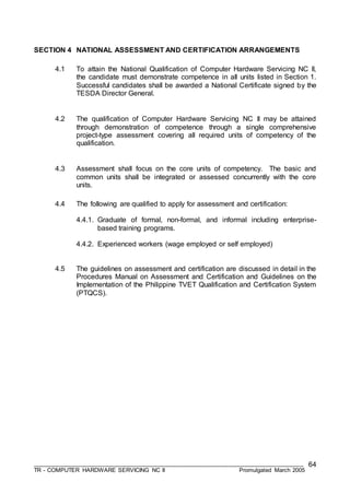 ___________________________________________________________________________________
TR - COMPUTER HARDWARE SERVICING NC II Promulgated March 2005
64
SECTION 4 NATIONAL ASSESSMENT AND CERTIFICATION ARRANGEMENTS
4.1 To attain the National Qualification of Computer Hardware Servicing NC II,
the candidate must demonstrate competence in all units listed in Section 1.
Successful candidates shall be awarded a National Certificate signed by the
TESDA Director General.
4.2 The qualification of Computer Hardware Servicing NC II may be attained
through demonstration of competence through a single comprehensive
project-type assessment covering all required units of competency of the
qualification.
4.3 Assessment shall focus on the core units of competency. The basic and
common units shall be integrated or assessed concurrently with the core
units.
4.4 The following are qualified to apply for assessment and certification:
4.4.1. Graduate of formal, non-formal, and informal including enterprise-
based training programs.
4.4.2. Experienced workers (wage employed or self employed)
4.5 The guidelines on assessment and certification are discussed in detail in the
Procedures Manual on Assessment and Certification and Guidelines on the
Implementation of the Philippine TVET Qualification and Certification System
(PTQCS).
 