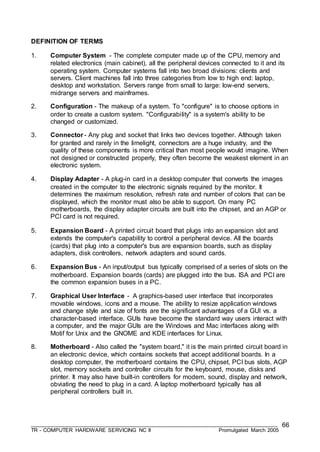 ___________________________________________________________________________________
TR - COMPUTER HARDWARE SERVICING NC II Promulgated March 2005
66
DEFINITION OF TERMS
1. Computer System - The complete computer made up of the CPU, memory and
related electronics (main cabinet), all the peripheral devices connected to it and its
operating system. Computer systems fall into two broad divisions: clients and
servers. Client machines fall into three categories from low to high end: laptop,
desktop and workstation. Servers range from small to large: low-end servers,
midrange servers and mainframes.
2. Configuration - The makeup of a system. To "configure" is to choose options in
order to create a custom system. "Configurability" is a system's ability to be
changed or customized.
3. Connector - Any plug and socket that links two devices together. Although taken
for granted and rarely in the limelight, connectors are a huge industry, and the
quality of these components is more critical than most people would imagine. When
not designed or constructed properly, they often become the weakest element in an
electronic system.
4. Display Adapter - A plug-in card in a desktop computer that converts the images
created in the computer to the electronic signals required by the monitor. It
determines the maximum resolution, refresh rate and number of colors that can be
displayed, which the monitor must also be able to support. On many PC
motherboards, the display adapter circuits are built into the chipset, and an AGP or
PCI card is not required.
5. Expansion Board - A printed circuit board that plugs into an expansion slot and
extends the computer's capability to control a peripheral device. All the boards
(cards) that plug into a computer's bus are expansion boards, such as display
adapters, disk controllers, network adapters and sound cards.
6. Expansion Bus - An input/output bus typically comprised of a series of slots on the
motherboard. Expansion boards (cards) are plugged into the bus. ISA and PCI are
the common expansion buses in a PC.
7. Graphical User Interface - A graphics-based user interface that incorporates
movable windows, icons and a mouse. The ability to resize application windows
and change style and size of fonts are the significant advantages of a GUI vs. a
character-based interface. GUIs have become the standard way users interact with
a computer, and the major GUIs are the Windows and Mac interfaces along with
Motif for Unix and the GNOME and KDE interfaces for Linux.
8. Motherboard - Also called the "system board," it is the main printed circuit board in
an electronic device, which contains sockets that accept additional boards. In a
desktop computer, the motherboard contains the CPU, chipset, PCI bus slots, AGP
slot, memory sockets and controller circuits for the keyboard, mouse, disks and
printer. It may also have built-in controllers for modem, sound, display and network,
obviating the need to plug in a card. A laptop motherboard typically has all
peripheral controllers built in.
 
