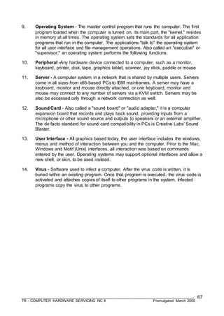 ___________________________________________________________________________________
TR - COMPUTER HARDWARE SERVICING NC II Promulgated March 2005
67
9. Operating System - The master control program that runs the computer. The first
program loaded when the computer is turned on, its main part, the "kernel," resides
in memory at all times. The operating system sets the standards for all application
programs that run in the computer. The applications "talk to" the operating system
for all user interface and file management operations. Also called an "executive" or
"supervisor," an operating system performs the following functions.
10. Peripheral -Any hardware device connected to a computer, such as a monitor,
keyboard, printer, disk, tape, graphics tablet, scanner, joy stick, paddle or mouse
11. Server - A computer system in a network that is shared by multiple users. Servers
come in all sizes from x86-based PCs to IBM mainframes. A server may have a
keyboard, monitor and mouse directly attached, or one keyboard, monitor and
mouse may connect to any number of servers via a KVM switch. Servers may be
also be accessed only through a network connection as well.
12. Sound Card - Also called a "sound board" or "audio adapter," it is a computer
expansion board that records and plays back sound, providing inputs from a
microphone or other sound source and outputs to speakers or an external amplifier.
The de facto standard for sound card compatibility in PCs is Creative Labs' Sound
Blaster.
13. User Interface - All graphics based today, the user interface includes the windows,
menus and method of interaction between you and the computer. Prior to the Mac,
Windows and Motif (Unix) interfaces, all interaction was based on commands
entered by the user. Operating systems may support optional interfaces and allow a
new shell, or skin, to be used instead.
14. Virus - Software used to infect a computer. After the virus code is written, it is
buried within an existing program. Once that program is executed, the virus code is
activated and attaches copies of itself to other programs in the system. Infected
programs copy the virus to other programs.
 