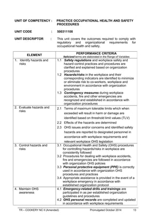 TR – COOKERY NC II (Amended) Promulgated October 2014 13
UNIT OF COMPETENCY : PRACTICE OCCUPATIONAL HEALTH AND SAFETY
PROCEDURES
UNIT CODE : 500311108
UNIT DESCRIPTOR : This unit covers the outcomes required to comply with
regulatory and organizational requirements for
occupational health and safety.
ELEMENT
PERFORMANCE CRITERIA
Italicized terms are elaborated in the Range of Variables
1. Identify hazards and
risks
1.1 Safety regulations and workplace safety and
hazard control practices and procedures are
clarified and explained based on organization
procedures
1.2 Hazards/risks in the workplace and their
corresponding indicators are identified to minimize
or eliminate risk to co-workers, workplace and
environment in accordance with organization
procedures
1.3 Contingency measures during workplace
accidents, fire and other emergencies are
recognized and established in accordance with
organization procedures
2. Evaluate hazards and
risks
2.1 Terms of maximum tolerable limits which when
exceeded will result in harm or damage are
identified based on threshold limit values (TLV)
2.2 Effects of the hazards are determined
2.3 OHS issues and/or concerns and identified safety
hazards are reported to designated personnel in
accordance with workplace requirements and
relevant workplace OHS legislation
3. Control hazards and
risks
3.1 Occupational Health and Safety (OHS) procedures
for controlling hazards/risks in workplace are
consistently followed
3.2 Procedures for dealing with workplace accidents,
fire and emergencies are followed in accordance
with organization OHS policies
3.3 Personal protective equipment (PPE) is correctly
used in accordance with organization OHS
procedures and practices
3.4 Appropriate assistance is provided in the event of a
workplace emergency in accordance with
established organization protocol
4. Maintain OHS
awareness
4.1 Emergency-related drills and trainings are
participated in as per established organization
guidelines and procedures
4.2 OHS personal records are completed and updated
in accordance with workplace requirements
 