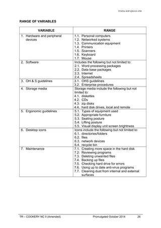 TESDA-SOP-QSO-01-F08
RANGE OF VARIABLES
VARIABLE RANGE
1. Hardware and peripheral
devices
1.1. Personal computers
1.2. Networked systems
1.3. Communication equipment
1.4. Printers
1.5. Scanners
1.6. Keyboard
1.7. Mouse
2. Software Includes the following but not limited to:
2.1. Word processing packages
2.2. Data base packages
2.3. Internet
2.4. Spreadsheets
3. OH & S guidelines 3.1. OHS guidelines
3.2. Enterprise procedures
4. Storage media Storage media include the following but not
limited to:
4.1. diskettes
4.2. CDs
4.3. zip disks
4.4. hard disk drives, local and remote
5. Ergonomic guidelines 5.1. Types of equipment used
5.2. Appropriate furniture
5.3. Seating posture
5.4. Lifting posture
5.5. Visual display unit screen brightness
6. Desktop icons Icons include the following but not limited to:
6.1. directories/folders
6.2. files
6.3. network devices
6.4. recycle bin
7. Maintenance 7.1. Creating more space in the hard disk
7.2. Reviewing programs
7.3. Deleting unwanted files
7.4. Backing up files
7.5. Checking hard drive for errors
7.6. Using up to date anti-virus programs
7.7. Cleaning dust from internal and external
surfaces
TR – COOKERY NC II (Amended) Promulgated October 2014 26
 