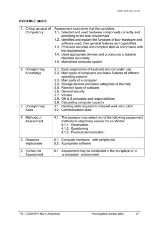 TESDA-SOP-QSO-01-F08
EVIDENCE GUIDE
1. Critical aspects of
Competency
Assessment must show that the candidate:
1.1. Selected and used hardware components correctly and
according to the task requirement
1.2. Identified and explain the functions of both hardware and
software used, their general features and capabilities
1.3. Produced accurate and complete data in accordance with
the requirements
1.4. Used appropriate devices and procedures to transfer
files/data accurately
1.5. Maintained computer system
2. Underpinning
Knowledge
2.1. Basic ergonomics of keyboard and computer use
2.2. Main types of computers and basic features of different
operating systems
2.3. Main parts of a computer
2.4. Storage devices and basic categories of memory
2.5. Relevant types of software
2.6. General security
2.7. Viruses
2.8. OH & S principles and responsibilities
2.9. Calculating computer capacity
3. Underpinning
Skills
3.1. Reading skills required to interpret work instruction
3.2. Communication skills
4. Methods of
Assessment
4.1. The assessor may select two of the following assessment
methods to objectively assess the candidate:
4.1.1. Observation
4.1.2. Questioning
4.1.3. Practical demonstration
5. Resource
Implications
5.1. Computer hardware with peripherals
5.2. Appropriate software
6. Context for
Assessment
6.1 Assessment may be conducted in the workplace or in
a simulated environment
TR – COOKERY NC II (Amended) Promulgated October 2014 27
 