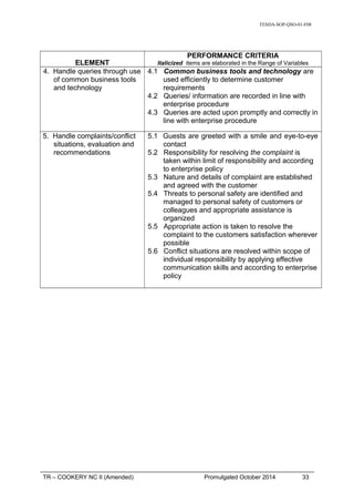 TESDA-SOP-QSO-01-F08
ELEMENT
PERFORMANCE CRITERIA
Italicized items are elaborated in the Range of Variables
4. Handle queries through use
of common business tools
and technology
4.1 Common business tools and technology are
used efficiently to determine customer
requirements
4.2 Queries/ information are recorded in line with
enterprise procedure
4.3 Queries are acted upon promptly and correctly in
line with enterprise procedure
5. Handle complaints/conflict
situations, evaluation and
recommendations
5.1 Guests are greeted with a smile and eye-to-eye
contact
5.2 Responsibility for resolving the complaint is
taken within limit of responsibility and according
to enterprise policy
5.3 Nature and details of complaint are established
and agreed with the customer
5.4 Threats to personal safety are identified and
managed to personal safety of customers or
colleagues and appropriate assistance is
organized
5.5 Appropriate action is taken to resolve the
complaint to the customers satisfaction wherever
possible
5.6 Conflict situations are resolved within scope of
individual responsibility by applying effective
communication skills and according to enterprise
policy
TR – COOKERY NC II (Amended) Promulgated October 2014 33
 