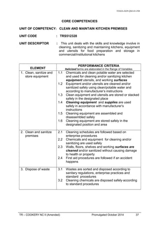 TESDA-SOP-QSO-01-F08
CORE COMPETENCIES
UNIT OF COMPETENCY: CLEAN AND MAINTAIN KITCHEN PREMISES
UNIT CODE : TRS512328
UNIT DESCRIPTOR : This unit deals with the skills and knowledge involve in
cleaning, sanitizing and maintaining kitchens, equipment
and utensils for food preparation and storage in
commercial/institutional kitchens
ELEMENT
PERFORMANCE CRITERIA
Italicized terms are elaborated in the Range of Variables
1. Clean, sanitize and
store equipment
1.1 Chemicals and clean potable water are selected
and used for cleaning and/or sanitizing kitchen
equipment utensils, and working surfaces
1.2 Equipment and/or utensils are cleaned and/or
sanitized safely using clean/potable water and
according to manufacturer’s instructions
1.3 Clean equipment and utensils are stored or stacked
safely in the designated place
1.4 Cleaning equipment and supplies are used
safely in accordance with manufacturer’s
instructions
1.5 Cleaning equipment are assembled and
disassembled safely
1.6 Cleaning equipment are stored safely in the
designated position and area
2. Clean and sanitize
premises
2.1 Cleaning schedules are followed based on
enterprise procedures
2.2 Chemicals and equipment for cleaning and/or
sanitizing are used safely
2.3 Walls, floors, shelves and working surfaces are
cleaned and/or sanitized without causing damage
to health or property
2.4 First aid procedures are followed if an accident
happens
3. Dispose of waste 3.1 Wastes are sorted and disposed according to
sanitary regulations, enterprise practices and
standard procedures
3.2 Cleaning chemicals are disposed safely according
to standard procedures
TR – COOKERY NC II (Amended) Promulgated October 2014 37
 