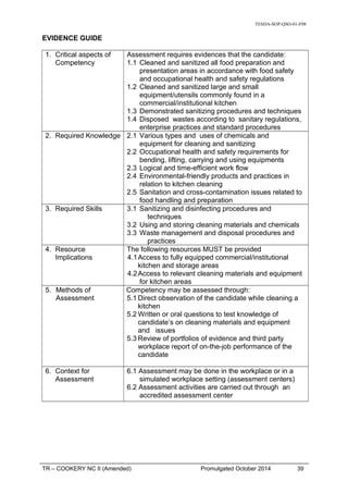 TESDA-SOP-QSO-01-F08
EVIDENCE GUIDE
1. Critical aspects of
Competency
Assessment requires evidences that the candidate:
1.1 Cleaned and sanitized all food preparation and
presentation areas in accordance with food safety
and occupational health and safety regulations
1.2 Cleaned and sanitized large and small
equipment/utensils commonly found in a
commercial/institutional kitchen
1.3 Demonstrated sanitizing procedures and techniques
1.4 Disposed wastes according to sanitary regulations,
enterprise practices and standard procedures
2. Required Knowledge 2.1 Various types and uses of chemicals and
equipment for cleaning and sanitizing
2.2 Occupational health and safety requirements for
bending, lifting, carrying and using equipments
2.3 Logical and time-efficient work flow
2.4 Environmental-friendly products and practices in
relation to kitchen cleaning
2.5 Sanitation and cross-contamination issues related to
food handling and preparation
3. Required Skills 3.1 Sanitizing and disinfecting procedures and
techniques
3.2 Using and storing cleaning materials and chemicals
3.3 Waste management and disposal procedures and
practices
4. Resource
Implications
The following resources MUST be provided
4.1Access to fully equipped commercial/institutional
kitchen and storage areas
4.2Access to relevant cleaning materials and equipment
for kitchen areas
5. Methods of
Assessment
Competency may be assessed through:
5.1 Direct observation of the candidate while cleaning a
kitchen
5.2 Written or oral questions to test knowledge of
candidate’s on cleaning materials and equipment
and issues
5.3 Review of portfolios of evidence and third party
workplace report of on-the-job performance of the
candidate
6. Context for
Assessment
6.1 Assessment may be done in the workplace or in a
simulated workplace setting (assessment centers)
6.2 Assessment activities are carried out through an
accredited assessment center
TR – COOKERY NC II (Amended) Promulgated October 2014 39
 