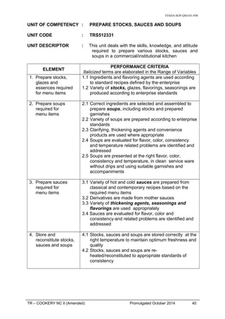 TESDA-SOP-QSO-01-F08
UNIT OF COMPETENCY : PREPARE STOCKS, SAUCES AND SOUPS
UNIT CODE : TRS512331
UNIT DESCRIPTOR : This unit deals with the skills, knowledge, and attitude
required to prepare various stocks, sauces and
soups in a commercial/institutional kitchen
ELEMENT
PERFORMANCE CRITERIA
Italicized terms are elaborated in the Range of Variables
1. Prepare stocks,
glazes and
essences required
for menu items
1.1 Ingredients and flavoring agents are used according
to standard recipes defined by the enterprise
1.2 Variety of stocks, glazes, flavorings, seasonings are
produced according to enterprise standards
2. Prepare soups
required for
menu items
2.1 Correct ingredients are selected and assembled to
prepare soups, including stocks and prepared
garnishes
2.2 Variety of soups are prepared according to enterprise
standards
2.3 Clarifying, thickening agents and convenience
products are used where appropriate
2.4 Soups are evaluated for flavor, color, consistency
and temperature related problems are identified and
addressed
2.5 Soups are presented at the right flavor, color,
consistency and temperature, in clean service ware
without drips and using suitable garnishes and
accompaniments
3. Prepare sauces
required for
menu items
3.1 Variety of hot and cold sauces are prepared from
classical and contemporary recipes based on the
required menu items
3.2 Derivatives are made from mother sauces
3.3 Variety of thickening agents, seasonings and
flavorings are used appropriately
3.4 Sauces are evaluated for flavor, color and
consistency and related problems are identified and
addressed
4. Store and
reconstitute stocks,
sauces and soups
4.1 Stocks, sauces and soups are stored correctly at the
right temperature to maintain optimum freshness and
quality
4.2 Stocks, sauces and soups are re-
heated/reconstituted to appropriate standards of
consistency
TR – COOKERY NC II (Amended) Promulgated October 2014 40
 