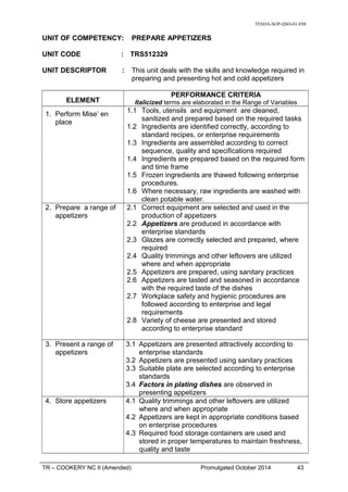 TESDA-SOP-QSO-01-F08
UNIT OF COMPETENCY: PREPARE APPETIZERS
UNIT CODE : TRS512329
UNIT DESCRIPTOR : This unit deals with the skills and knowledge required in
preparing and presenting hot and cold appetizers
ELEMENT
PERFORMANCE CRITERIA
Italicized terms are elaborated in the Range of Variables
1. Perform Mise’ en
place
1.1 Tools, utensils and equipment are cleaned,
sanitized and prepared based on the required tasks
1.2 Ingredients are identified correctly, according to
standard recipes, or enterprise requirements
1.3 Ingredients are assembled according to correct
sequence, quality and specifications required
1.4 Ingredients are prepared based on the required form
and time frame
1.5 Frozen ingredients are thawed following enterprise
procedures.
1.6 Where necessary, raw ingredients are washed with
clean potable water.
2. Prepare a range of
appetizers
2.1 Correct equipment are selected and used in the
production of appetizers
2.2 Appetizers are produced in accordance with
enterprise standards
2.3 Glazes are correctly selected and prepared, where
required
2.4 Quality trimmings and other leftovers are utilized
where and when appropriate
2.5 Appetizers are prepared, using sanitary practices
2.6 Appetizers are tasted and seasoned in accordance
with the required taste of the dishes
2.7 Workplace safety and hygienic procedures are
followed according to enterprise and legal
requirements
2.8 Variety of cheese are presented and stored
according to enterprise standard
3. Present a range of
appetizers
3.1 Appetizers are presented attractively according to
enterprise standards
3.2 Appetizers are presented using sanitary practices
3.3 Suitable plate are selected according to enterprise
standards
3.4 Factors in plating dishes are observed in
presenting appetizers
4. Store appetizers 4.1 Quality trimmings and other leftovers are utilized
where and when appropriate
4.2 Appetizers are kept in appropriate conditions based
on enterprise procedures
4.3 Required food storage containers are used and
stored in proper temperatures to maintain freshness,
quality and taste
TR – COOKERY NC II (Amended) Promulgated October 2014 43
 