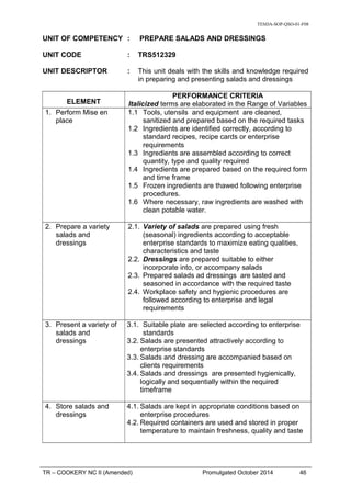 TESDA-SOP-QSO-01-F08
UNIT OF COMPETENCY : PREPARE SALADS AND DRESSINGS
UNIT CODE : TRS512329
UNIT DESCRIPTOR : This unit deals with the skills and knowledge required
in preparing and presenting salads and dressings
ELEMENT
PERFORMANCE CRITERIA
Italicized terms are elaborated in the Range of Variables
1. Perform Mise en
place
1.1 Tools, utensils and equipment are cleaned,
sanitized and prepared based on the required tasks
1.2 Ingredients are identified correctly, according to
standard recipes, recipe cards or enterprise
requirements
1.3 Ingredients are assembled according to correct
quantity, type and quality required
1.4 Ingredients are prepared based on the required form
and time frame
1.5 Frozen ingredients are thawed following enterprise
procedures.
1.6 Where necessary, raw ingredients are washed with
clean potable water.
2. Prepare a variety
salads and
dressings
2.1. Variety of salads are prepared using fresh
(seasonal) ingredients according to acceptable
enterprise standards to maximize eating qualities,
characteristics and taste
2.2. Dressings are prepared suitable to either
incorporate into, or accompany salads
2.3. Prepared salads ad dressings are tasted and
seasoned in accordance with the required taste
2.4. Workplace safety and hygienic procedures are
followed according to enterprise and legal
requirements
3. Present a variety of
salads and
dressings
3.1. Suitable plate are selected according to enterprise
standards
3.2. Salads are presented attractively according to
enterprise standards
3.3. Salads and dressing are accompanied based on
clients requirements
3.4. Salads and dressings are presented hygienically,
logically and sequentially within the required
timeframe
4. Store salads and
dressings
4.1. Salads are kept in appropriate conditions based on
enterprise procedures
4.2. Required containers are used and stored in proper
temperature to maintain freshness, quality and taste
TR – COOKERY NC II (Amended) Promulgated October 2014 46
 