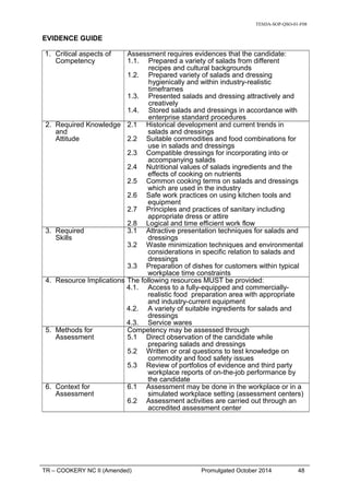 TESDA-SOP-QSO-01-F08
EVIDENCE GUIDE
1. Critical aspects of
Competency
Assessment requires evidences that the candidate:
1.1. Prepared a variety of salads from different
recipes and cultural backgrounds
1.2. Prepared variety of salads and dressing
hygienically and within industry-realistic
timeframes
1.3. Presented salads and dressing attractively and
creatively
1.4. Stored salads and dressings in accordance with
enterprise standard procedures
2. Required Knowledge
and
Attitude
2.1 Historical development and current trends in
salads and dressings
2.2 Suitable commodities and food combinations for
use in salads and dressings
2.3 Compatible dressings for incorporating into or
accompanying salads
2.4 Nutritional values of salads ingredients and the
effects of cooking on nutrients
2.5 Common cooking terms on salads and dressings
which are used in the industry
2.6 Safe work practices on using kitchen tools and
equipment
2.7 Principles and practices of sanitary including
appropriate dress or attire
2.8 Logical and time efficient work flow
3. Required
Skills
3.1 Attractive presentation techniques for salads and
dressings
3.2 Waste minimization techniques and environmental
considerations in specific relation to salads and
dressings
3.3 Preparation of dishes for customers within typical
workplace time constraints
4. Resource Implications The following resources MUST be provided:
4.1. Access to a fully-equipped and commercially-
realistic food preparation area with appropriate
and industry-current equipment
4.2. A variety of suitable ingredients for salads and
dressings
4.3. Service wares
5. Methods for
Assessment
Competency may be assessed through
5.1 Direct observation of the candidate while
preparing salads and dressings
5.2 Written or oral questions to test knowledge on
commodity and food safety issues
5.3 Review of portfolios of evidence and third party
workplace reports of on-the-job performance by
the candidate
6. Context for
Assessment
6.1 Assessment may be done in the workplace or in a
simulated workplace setting (assessment centers)
6.2 Assessment activities are carried out through an
accredited assessment center
TR – COOKERY NC II (Amended) Promulgated October 2014 48
 