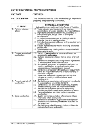 TESDA-SOP-QSO-01-F08
UNIT OF COMPETENCY: PREPARE SANDWICHES
UNIT CODE : TRS512330
UNIT DESCRIPTOR : This unit deals with the skills and knowledge required in
preparing and presenting sandwiches
ELEMENT
PERFORMANCE CRITERIA
Italicized terms are elaborated in the Range of Variables
1. Perform mise-en
-place
1.1 Tools, utensils and equipment are cleaned,
sanitized and prepared based on the required tasks
1.2 Ingredients are identified correctly, according to
standard recipes, recipe cards or enterprise
requirements
1.3 Ingredients are assembled according to correct
quantity, type and quality required
1.4 Ingredients are prepared based on the required form
and time frame
1.5 Frozen ingredients are thawed following enterprise
procedures.
1.6 Where necessary, raw ingredients are washed with
clean potable water
2. Prepare a variety of
sandwiches
2.1. Variety of sandwiches are prepared based on
appropriate techniques
2.2. Suitable bases are selected from a range of bread
types
2.3. Sandwiches are produced using correct ingredients
to an acceptable enterprise standard
2.4. Appropriate equipment are selected and used for
toasting and heating according to enterprise
procedures and manufacturer’s manual
2.5. Sandwiches are prepared logically and sequentially
within the required time frame and/or according to
customer’s request
2.6. Workplace safety and hygienic procedures are
followed according to enterprise and legal
requirements
3. Present a variety of
sandwiches
3.1 Sandwiches are produced using correct ingredients
to an acceptable enterprise standard
3.2 Sandwiches are presented hygienically, logically
and sequentially within the required timeframe
3.3 Sandwiches are presented attractively using
suitable garnishes, condiments and service wares
3.4 Factors in plating are observed in presenting
sandwiches
4. Store sandwiches 4.1. Quality trimmings and other leftovers are utilized
where and when appropriate
4.2. Sandwiches are stored hygienically at the proper
temperature considering the factors specified by
the enterprise
4.3. Sandwiches are kept in appropriate conditions to
maintain freshness and quality
TR – COOKERY NC II (Amended) Promulgated October 2014 49
 
