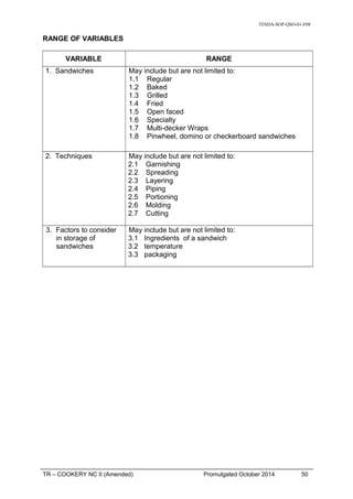 TESDA-SOP-QSO-01-F08
RANGE OF VARIABLES
VARIABLE RANGE
1. Sandwiches May include but are not limited to:
1.1 Regular
1.2 Baked
1.3 Grilled
1.4 Fried
1.5 Open faced
1.6 Specialty
1.7 Multi-decker Wraps
1.8 Pinwheel, domino or checkerboard sandwiches
2. Techniques May include but are not limited to:
2.1 Garnishing
2.2 Spreading
2.3 Layering
2.4 Piping
2.5 Portioning
2.6 Molding
2.7 Cutting
3. Factors to consider
in storage of
sandwiches
May include but are not limited to:
3.1 Ingredients of a sandwich
3.2 temperature
3.3 packaging
TR – COOKERY NC II (Amended) Promulgated October 2014 50
 