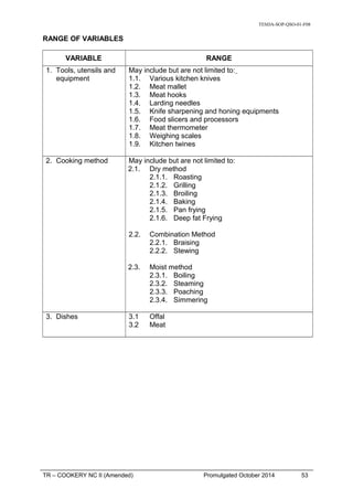 TESDA-SOP-QSO-01-F08
RANGE OF VARIABLES
VARIABLE RANGE
1. Tools, utensils and
equipment
May include but are not limited to:
1.1. Various kitchen knives
1.2. Meat mallet
1.3. Meat hooks
1.4. Larding needles
1.5. Knife sharpening and honing equipments
1.6. Food slicers and processors
1.7. Meat thermometer
1.8. Weighing scales
1.9. Kitchen twines
2. Cooking method May include but are not limited to:
2.1. Dry method
2.1.1. Roasting
2.1.2. Grilling
2.1.3. Broiling
2.1.4. Baking
2.1.5. Pan frying
2.1.6. Deep fat Frying
2.2. Combination Method
2.2.1. Braising
2.2.2. Stewing
2.3. Moist method
2.3.1. Boiling
2.3.2. Steaming
2.3.3. Poaching
2.3.4. Simmering
3. Dishes 3.1 Offal
3.2 Meat
TR – COOKERY NC II (Amended) Promulgated October 2014 53
 