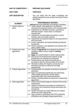 TESDA-SOP-QSO-01-F08
UNIT OF COMPETENCY : PREPARE EGG DISHES
UNIT CODE : TRS512332
UNIT DESCRIPTOR : This unit deals with the skills, knowledge and
attitude required to cook, present and store various
egg dishes.
ELEMENT
PERFORMANCE CRITERIA
Italicized terms are elaborated in the Range of Variables
1. Perform Mise en
place
1.1 Tools, utensils and equipment are cleaned,
sanitized and prepared based on the required tasks
1.2 Ingredients are identified correctly, according to
standard recipes, recipe cards or enterprise
requirements
1.3 Ingredients are assembled according to correct
quantity, type and quality required
1.4 Ingredients are prepared based on the required form
and time frame
1.5 Frozen ingredients are thawed following enterprise
procedures.
1.6 Where necessary, raw ingredients are washed with
clean potable water.
2. Prepare and cook
egg dishes
2.1 Variety of egg dishes are prepared according to
standard recipes using a range of cooking
methods
2.2 Eggs are cooked based on clients requirements
2.3 Sauces and accompaniments specific to egg
preparations are selected and prepared
2.4 Cooked dishes are tasted and seasoned in
accordance with the required taste of the dishes
2.5 Workplace safety and hygienic procedures are
followed according to enterprise and legal
requirements
3. Present egg dishes 3.1 Suitable plates are selected according to enterprise
standards
3.2 Eggs are presented hygienically and attractively
using suitable garnishes and side dishes
sequentially within the required timeframe
3.3 Factors in plating dishes are observed in presenting
egg dishes
4. Store egg dishes 4.1 Fresh and processed eggs are stored at the correct
temperature
4.2 Optimum freshness and quality are maintained in
accordance with enterprise storing techniques and
procedures
4.3 Quality trimmings and other leftovers are utilized
where and when appropriate
4.4 Egg is stored in accordance with FIFO operating
procedures and storage of egg requirements
TR – COOKERY NC II (Amended) Promulgated October 2014 58
 