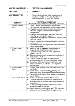 TESDA-SOP-QSO-01-F08
UNIT OF COMPETENCY : PREPARE STARCH DISHES
UNIT CODE : TRS512332
UNIT DESCRIPTOR : This unit deals with the skills, knowledge and
attitude required to cook, present and store
starch dishes such as pasta and noodles.
ELEMENT
PERFORMANCE CRITERIA
Italicized terms are elaborated in the Range of Variables
1. Perform Mise en
place
1.1 Tools, utensils and equipment are cleaned,
sanitized and prepared based on the required tasks
1.2 Ingredients are identified correctly, according to
standard recipes, recipe cards or enterprise
requirements
1.3 Ingredients are assembled according to correct
quantity, type and quality required
1.4 Ingredients are prepared based on the required form
and time frame
1.5 Frozen ingredients are thawed following enterprise
procedures.
1.6 Where necessary, raw ingredients are washed with
clean potable water.
2. Prepare starch
dishes
2.1 Variety of starch products are selected and
prepared according to enterprise recipes
2.2 Optimum quality is ensured using appropriate
cooking methods
2.3 Sauces and accompaniments appropriate to starch
products are selected
2.4 Cooked dishes are tasted and seasoned in
accordance with the required taste of the dishes
2.5 Workplace safety and hygienic procedures are
followed according to enterprise and legislated
requirements
3. Present Starch
dishes
3.1 Suitable plate are selected according to enterprise
standards
3.2 Starch dishes are presented hygienically and
attractively using suitable garnishes and side dishes
3.3 Factors in plating dishes are observed in presenting
starch dishes
4. Store Starch dishes 4.1. Starch are stored at the correct temperature
4.2. Optimum freshness and quality is maintained in
accordance with enterprise storing techniques and
procedures
4.3. Quality trimmings and other leftovers are utilized
where and when appropriate
4.4. Starch is stored in accordance with FIFO operating
procedures and storage of starch requirements
TR – COOKERY NC II (Amended) Promulgated October 2014 61
 