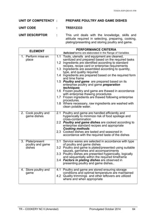 TESDA-SOP-QSO-01-F08
UNIT OF COMPETENCY : PREPARE POULTRY AND GAME DISHES
UNIT CODE : TRS512333
UNIT DESCRIPTOR : This unit deals with the knowledge, skills and
attitude required in selecting, preparing, cooking,
plating/presenting and storing poultry and game.
ELEMENT
PERFORMANCE CRITERIA
Italicized terms are elaborated in the Range of Variables
1. Perform mise en
place
1.1 Tools, utensils and equipment are cleaned,
sanitized and prepared based on the required tasks
1.2 Ingredients are identified according to standard
recipes, recipe card or enterprise requirements
1.3 Ingredients are assembled according to quantity,
type, and quality required
1.4 Ingredients are prepared based on the required form
and time frame
1.5 Poultry and game are prepared based on its
enterprise poultry and game preparation
techniques
1.6 Frozen poultry and game are thawed in accordance
with enterprise thawing procedures
1.7 Frozen ingredients are thawed following enterprise
procedures.
1.8 Where necessary, raw ingredients are washed with
clean potable water.
2. Cook poultry and
game dishes
2.1 Poultry and game are handled efficiently and
hygienically to minimize risk of food spoilage and
cross-contamination
2.2 Poultry and game dishes are cooked according to
enterprise standard recipes and appropriate
Cooking methods
2.3 Cooked dishes are tasted and seasoned in
accordance with the required taste of the dishes
3. Plate/present
poultry and game
dishes
3.1 Service wares are selected in accordance with type
of poultry and game dishes
3.2 Poultry and game is plated/presented using suitable
sauces, garnishes and accompaniments
3.3 Poultry dishes are presented hygienically, logically
and sequentially within the required timeframe
3.4 Factors in plating dishes are observed in
presenting poultry and game dishes..
4. Store poultry and
game
4.1 Poultry and game are stored ensuring storage
conditions and optimal temperature are maintained
4.2 Quality trimmings and other leftovers are utilized
where and when appropriate
TR – COOKERY NC II (Amended) Promulgated October 2014 64
 