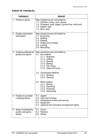 TESDA-SOP-QSO-01-F08
RANGE OF VARIABLES
VARIABLE RANGE
1. Poultry or game May include but are not limited to :
1.1 Chicken, turkey, duck, goose
1.2 Pheasant, quail, pigeon, guinea fowl, wild duck
1.3 Rabbit, hare
1.4 Boar, goat
2. Poultry preparation
techniques
May include but are not limited to:
2.1 De-boning
2.2 Stuffing
2.3 Filleting
2.4 Rolling and trussing
2.5 Larding
2.6 Marinating
3. Cooking methods for
poultry and game
May include but are not limited to:
3.1 Dry method
3.1.1 Roasting
3.1.2 Grilling
3.1.3 Broiling
3.1.4 Baking
3.1.5 Pan frying
3.1.6 Deep fat Frying
3.2 Combination Method
3.2.1 Braising
3.2.2 Stewing
3.3 Moist method
3.3.1 Boiling
3.3.2 Steaming
3.3.3 Poaching
3.3.4 Simmering
4. Factors to consider
in plating dishes
4.1 appeal
4.2 color and contrast
4.3 temperature of food and service
4.4 equipment
4.5 classical and innovative arrangement styles
5. Ways of presenting
poultry and game
dishes
5.1 Carve
5.2 Portions
5.3 Whole
TR – COOKERY NC II (Amended) Promulgated October 2014 65
 