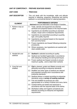 TESDA-SOP-QSO-01-F08
UNIT OF COMPETENCY: PREPARE SEAFOOD DISHES
UNIT CODE : TRS512334
UNIT DESCRIPTOR : This unit deals with the knowledge, skills and attitude
required in selecting, preparing, presenting and storing
seafood in a commercial kitchen or catering operation.
ELEMENT
PERFORMANCE CRITERIA
Italicized terms are elaborated in the Range of Variables
1. Perform mise en
place
1.1 Tools, utensils and equipment are cleaned,
sanitized and prepared based on the required tasks
1.2 Ingredients are identified according to standard
recipes, recipe card or enterprise requirements
1.3 Ingredients are assembled according to quantity,
type, and quality required
1.4 Ingredients are prepared based on the required
form and time frame
1.5 Frozen ingredients are thawed following enterprise
procedures.
1.6 Where necessary, raw ingredients are washed with
clean potable water.
2. Handle fish and
seafood
2.1 Seafood is selected according to quality,
2.2 Seafood are handled hygienically in accordance
with enterprise handling and storing techniques
2.3 Frozen seafood are thawed correctly to ensure
maximum quality, and to retain their nutrients
3. Cook fish and
shellfish
3.1 Fish is cleaned, gutted and filleted correctly and
efficiently according to enterprise standards
3.2 Shellfish and other types of seafood are cleaned
and prepared correctly and in accordance with
enterprise standards
3.3 Seafood dishes is cooked according to enterprise
standards using a variety of cooking methods
3.4 Fish and shellfish by-products are used
appropriately for a variety of dishes and menu items
3.5 Cooked dishes are tasted and seasoned in
accordance with the required taste of the dishes
3.6 Workplace safety and hygienic procedures are
followed according to enterprise and legislated
requirements
TR – COOKERY NC II (Amended) Promulgated October 2014 67
 