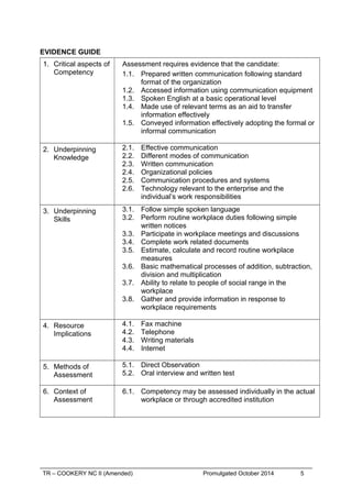 EVIDENCE GUIDE
1. Critical aspects of
Competency
Assessment requires evidence that the candidate:
1.1. Prepared written communication following standard
format of the organization
1.2. Accessed information using communication equipment
1.3. Spoken English at a basic operational level
1.4. Made use of relevant terms as an aid to transfer
information effectively
1.5. Conveyed information effectively adopting the formal or
informal communication
2. Underpinning
Knowledge
2.1. Effective communication
2.2. Different modes of communication
2.3. Written communication
2.4. Organizational policies
2.5. Communication procedures and systems
2.6. Technology relevant to the enterprise and the
individual’s work responsibilities
3. Underpinning
Skills
3.1. Follow simple spoken language
3.2. Perform routine workplace duties following simple
written notices
3.3. Participate in workplace meetings and discussions
3.4. Complete work related documents
3.5. Estimate, calculate and record routine workplace
measures
3.6. Basic mathematical processes of addition, subtraction,
division and multiplication
3.7. Ability to relate to people of social range in the
workplace
3.8. Gather and provide information in response to
workplace requirements
4. Resource
Implications
4.1. Fax machine
4.2. Telephone
4.3. Writing materials
4.4. Internet
5. Methods of
Assessment
5.1. Direct Observation
5.2. Oral interview and written test
6. Context of
Assessment
6.1. Competency may be assessed individually in the actual
workplace or through accredited institution
TR – COOKERY NC II (Amended) Promulgated October 2014 5
 