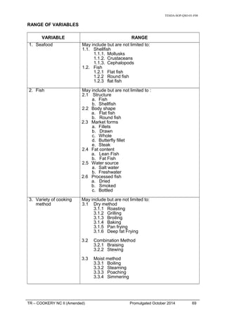 TESDA-SOP-QSO-01-F08
RANGE OF VARIABLES
VARIABLE RANGE
1. Seafood May include but are not limited to:
1.1. Shellfish
1.1.1. Mollusks
1.1.2. Crustaceans
1.1.3. Cephalopods
1.2. Fish
1.2.1 Flat fish
1.2.2 Round fish
1.2.3 flat fish
2. Fish May include but are not limited to :
2.1 Structure
a. Fish
b. Shellfish
2.2 Body shape
a. Flat fish
b. Round fish
2.3 Market forms
a. Fillets
b. Drawn
c. Whole
d. Butterfly fillet
e. Steak
2.4 Fat content
a. Lean Fish
b. Fat Fish
2.5 Water source
a. Salt water
b. Freshwater
2.6 Processed fish
a. Dried
b. Smoked
c. Bottled
3. Variety of cooking
method
May include but are not limited to:
3.1 Dry method
3.1.1 Roasting
3.1.2 Grilling
3.1.3 Broiling
3.1.4 Baking
3.1.5 Pan frying
3.1.6 Deep fat Frying
3.2 Combination Method
3.2.1 Braising
3.2.2 Stewing
3.3 Moist method
3.3.1 Boiling
3.3.2 Steaming
3.3.3 Poaching
3.3.4 Simmering
TR – COOKERY NC II (Amended) Promulgated October 2014 69
 