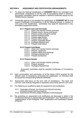 SECTION 4 ASSESSMENT AND CERTIFICATION ARRANGEMENTS
4.1 To attain the National Qualification of COOKERY NC II, the candidate must
demonstrate competence in all the units of competency listed in Section l.
Successful candidates shall be awarded a National Certificate signed by the
TESDA Director General.
4.2 Individuals aspiring to be awarded the qualification of COOKERY NC II must
acquire Certificates of Competency in all the following groups or clusters of
core units of the Qualification. Candidates may apply for assessment in any
accredited assessment center.
4.2.1 Prepare and cook hot meals
4.2.1.1 Clean and maintain kitchen premises
4.2.1.2 Prepare stocks, sauces and soups
4.2.1.3 Prepare poultry and game dishes
4.2.1.4 Prepare seafood dishes
4.2.1.5 Prepare eggs dishes
4.2.1.6 Prepare starch dishes
4.2.1.7 Prepare vegetable dishes
4.2.1.8 Package prepared food
4.2.1.9 Prepare meat dishes
4.2.2 Prepare Cold Meals
4.2.2.1 Clean and maintain kitchen premises
4.2.2.2 Prepare appetizers
4.2.2.3 Prepare salads and dressings
4.2.2.4 Package prepared food
4.2.2.5 Prepare sandwiches
4.2.3 Prepare Sweets
4.2.3.1 Clean and maintain kitchen premises
4.2.3.2 Prepare desserts
4.2.3.3 Package prepared food
Successful candidates shall be awarded Certificates of Competency
(COC).
4.3 Upon accumulation and submission of all the above COCs acquired for the
relevant units of competency comprising this qualification, an individual shall
be issued the corresponding National Certificate.
4.4 Assessment shall focus on the core units of competency. The basic and
common units shall be integrated or assessed concurrently with the core units.
4.5 The following are qualified to apply for assessment and certification:
4.5.1 Graduates of formal, non-formal and informal including
enterprise-based training programs.
4.5.2 Experienced Workers (wage employed or self-employed)
4.6 The guidelines on assessment and certification are discussed in detail in the
"Procedures Manual on Assessment and Certification" and "Guidelines on the
Implementation of the Philippine TVET Qualification and Certification System
(PTQCS)".
TR – COOKERY NC II (Amended) Promulgated October 2014 90
 