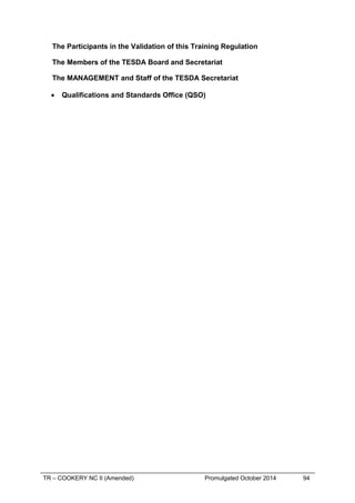 The Participants in the Validation of this Training Regulation
The Members of the TESDA Board and Secretariat
The MANAGEMENT and Staff of the TESDA Secretariat
• Qualifications and Standards Office (QSO)
TR – COOKERY NC II (Amended) Promulgated October 2014 94
 