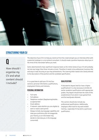 2 TAYLOR ROOT @TaylorRoot.com
Structuring Your CV
Q
How should I
organise my
CV and what
content should
I include?
It is a good idea to split your CV into four
sections: personal information, qualifications,
employment history and interests.
Personal information
• Full name
• Full address
• Telephone numbers (day/evening/mobile -
as appropriate)
• Email address
• If relevant, state whether you are eligible to
work or need a work permit
• Always include any language capability and
state your proficiency (do not exaggerate
your fluency, as an interviewer may
decide to interview you in the language
concerned).
Qualifications
If educated to degree level (or have a higher
qualification) it is only necessary to briefly list
earlier academic qualifications with appropriate
grades. Any degree should have the name of the
establishment from which it was gained from
and the level/grade obtained.
This section should also include any
professional qualifications. Additionally,
employers often look for any work related
training - especially if it has led to a particular
qualification.
The objective of your CV is to help you stand out from the crowd and gain you an interview either with
a potential employer or a recruitment consultant. It should create a positive impression about you in
the mind of the interviewer before you meet.
Some advertisements have significant response levels so the initial review of your CV will probably
not last any longer than three minutes at most. Therefore it needs to be professional, business-like
and easy to read; focusing on your key achievements. The covering letter needs to be clearly tailored
to the description of the position and the candidate specification.
 