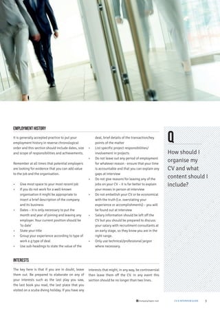 3/company/taylor-root CV & INTERVIEW GUIDE
Q
How should I
organise my
CV and what
content should I
include?
Employment history
It is generally accepted practice to put your
employment history in reverse chronological
order and this section should include dates, size
and scope of responsibilities and achievements.
Remember at all times that potential employers
are looking for evidence that you can add value
to the job and the organisation.
• Give most space to your most recent job
• If you do not work for a well-known
organisation it might be appropriate to
insert a brief description of the company
and its business
• Dates – it is only necessary to put the
month and year of joining and leaving any
employer. Your current position should be
‘to date’
• State your title
• Group your experience according to type of
work e.g type of deal
• Use sub-headings to state the value of the
deal, brief details of the transaction/key
points of the matter
• List specific project responsibilities/
involvement in projects
• Do not leave out any period of employment
for whatever reason - ensure that your time
is accountable and that you can explain any
gaps at interview
• Do not give reasons for leaving any of the
jobs on your CV – it is far better to explain
your moves in person at interview
• Do not embellish your CV or be economical
with the truth (i.e. overstating your
experience or accomplishments) – you will
be found out at interview
• Salary information should be left off the
CV but you should be prepared to discuss
your salary with recruitment consultants at
an early stage, so they know you are in the
right range.
• Only use technical/professional jargon
where necessary.
Interests
The key here is that if you are in doubt, leave
them out. Be prepared to elaborate on any of
your interests such as the last play you saw,
the last book you read, the last place that you
visited on a scuba diving holiday. If you have any
interests that might, in any way, be controversial
then leave them off the CV. In any event this
section should be no longer than two lines.
 