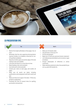 4 TAYLOR ROOT @TaylorRoot.com
cv presentation TIPS
Do: Don’t:
• Restrict the length preferably to three pages, four at
most
• Remember that the only supporting documentation
required initially is an academic transcript for non-
UK qualified candidates
• Keep lots of white space around the edges of the text
making it clear and readable
• Limit each text block to no more than six lines
• Make headings clear and consistent
• Use bullet points where possible
• Include your name on each page, and number all
pages
• Make sure all events are dated, including
qualifications and employment with both month and
year
• Make sure there are no gaps in the dates - if there are,
provide an explanation
• Proofread the final CV several times for spelling,
punctuation and grammar.
• Make your CV double-sided
• Use gimmicks or bind your CV
• Enclose photographs
• Begin your CV with your personal mission statement
• List irrelevant personal details such as names or ages
of children
• Enclose photocopies of references or school
certificates
• Make sweeping statements about how wonderful you
are e.g. great with people etc.
 