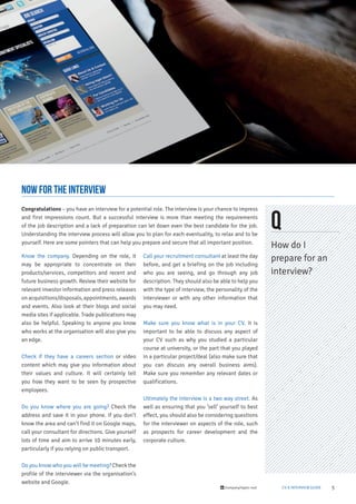 5/company/taylor-root CV & INTERVIEW GUIDE
Know the company. Depending on the role, it
may be appropriate to concentrate on their
products/services, competitors and recent and
future business growth. Review their website for
relevant investor information and press releases
onacquisitions/disposals,appointments,awards
and events. Also look at their blogs and social
media sites if applicable. Trade publications may
also be helpful. Speaking to anyone you know
who works at the organisation will also give you
an edge.
Check if they have a careers section or video
content which may give you information about
their values and culture. It will certainly tell
you how they want to be seen by prospective
employees.
Do you know where you are going? Check the
address and save it in your phone. If you don’t
know the area and can’t find it on Google maps,
call your consultant for directions. Give yourself
lots of time and aim to arrive 10 minutes early,
particularly if you relying on public transport.
Do you know who you will be meeting? Check the
profile of the interviewer via the organisation’s
website and Google.
Call your recruitment consultant at least the day
before, and get a briefing on the job including
who you are seeing, and go through any job
description. They should also be able to help you
with the type of interview, the personality of the
interviewer or with any other information that
you may need.
Make sure you know what is in your CV. It is
important to be able to discuss any aspect of
your CV such as why you studied a particular
course at university, or the part that you played
in a particular project/deal (also make sure that
you can discuss any overall business aims).
Make sure you remember any relevant dates or
qualifications.
Ultimately the interview is a two way street. As
well as ensuring that you ’sell’ yourself to best
effect, you should also be considering questions
for the interviewer on aspects of the role, such
as prospects for career development and the
corporate culture.
Congratulations – you have an interview for a potential role. The interview is your chance to impress
and first impressions count. But a successful interview is more than meeting the requirements
of the job description and a lack of preparation can let down even the best candidate for the job.
Understanding the interview process will allow you to plan for each eventuality, to relax and to be
yourself. Here are some pointers that can help you prepare and secure that all important position.
now for the interview
Q
How do I
prepare for an
interview?
 