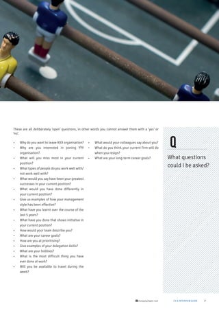7/company/taylor-root CV & INTERVIEW GUIDE
Q
What questions
could I be asked?
• Why do you want to leave XXX organisation?
• Why are you interested in joining YYY
organisation?
• What will you miss most in your current
position?
• What types of people do you work well with/
not work well with?
• What would you say have been your greatest
successes in your current position?
• What would you have done differently in
your current position?
• Give us examples of how your management
style has been effective?
• What have you learnt over the course of the
last 5 years?
• What have you done that shows initiative in
your current position?
• How would your team describe you?
• What are your career goals?
• How are you at prioritising?
• Give examples of your delegation skills?
• What are your hobbies?
• What is the most difficult thing you have
ever done at work?
• Will you be available to travel during the
week?
• What would your colleagues say about you?
• What do you think your current firm will do
when you resign?
• What are your long-term career goals?
These are all deliberately ‘open’ questions, in other words you cannot answer them with a ‘yes’ or
‘no’.
 