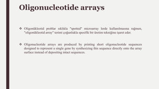 Oligonucleotide arrays
 Oligonükleotid problar sıklıkla "spotted" microarray lerde kullanılmasına rağmen,
"oligonükleotid array" terimi çoğunlukla spesifik bir üretim tekniğine işaret eder.
 Oligonucleotide arrays are produced by printing short oligonucleotide sequences
designed to represent a single gene by synthesizing this sequence directly onto the array
surface instead of depositing intact sequences.
 