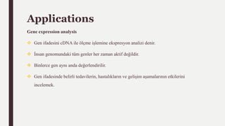 Applications
Gene expression analysis
 Gen ifadesini cDNA ile ölçme işlemine ekspresyon analizi denir.
 İnsan genomundaki tüm genler her zaman aktif değildir.
 Binlerce gen aynı anda değerlendirilir.
 Gen ifadesinde belirli tedavilerin, hastalıkların ve gelişim aşamalarının etkilerini
incelemek.
 