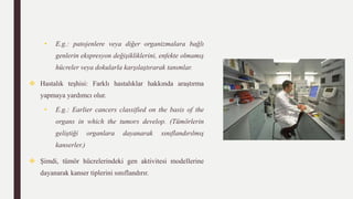 • E.g.: patojenlere veya diğer organizmalara bağlı
genlerin ekspresyon değişikliklerini, enfekte olmamış
hücreler veya dokularla karşılaştırarak tanımlar.
 Hastalık teşhisi: Farklı hastalıklar hakkında araştırma
yapmaya yardımcı olur.
• E.g.: Earlier cancers classified on the basis of the
organs in which the tumors develop. (Tümörlerin
geliştiği organlara dayanarak sınıflandırılmış
kanserler.)
 Şimdi, tümör hücrelerindeki gen aktivitesi modellerine
dayanarak kanser tiplerini sınıflandırır.
 