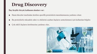 Drug Discovery
İlaç Keşifte birçok kullanım alanları var:
■ Hasta hücreler tarafından üretilen spesifik proteinlerin tanımlanmasına yardımcı olunr.
■ Bu proteinlerle mücadele eden ve etkilerini azaltan ilaçların sentezlenmesi için kullanılan bilgiler.
■ Çok etkili ilaçların üretilmesine yardımcı olur..
 