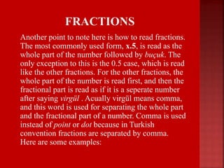  Another point to note here is how to read fractions.
The most commonly used form, x.5, is read as the
whole part of the number followed by buçuk. The
only exception to this is the 0.5 case, which is read
like the other fractions. For the other fractions, the
whole part of the number is read first, and then the
fractional part is read as if it is a seperate number
after saying virgül . Acually virgül means comma,
and this word is used for separating the whole part
and the fractional part of a number. Comma is used
instead of point or dot because in Turkish
convention fractions are separated by comma.
Here are some examples:
 