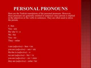  Here are the Turkish translations of the personal pronouns. However,
these pronouns are generally omitted in sentences since person is implied
in the adjectives or the verbs in sentences. They are often used to stress
the person.
 I - ben
 You - sen
 He/ she/ it - o
 We - biz
 You - siz
 They – onlar
 i am (adjective) – ben + im
 you are (adjective) – sen + sin
 He/she is (adjective) – o
 we are (adjective) – biz + iz
 you are (adjective) – siz + siniz
 they are (adjective) – onlar +ler
 