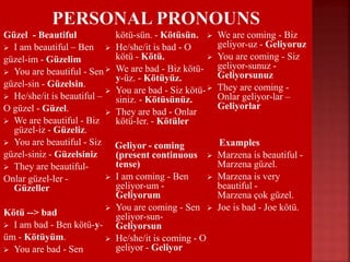 Güzel - Beautiful
 I am beautiful – Ben
güzel-im - Güzelim
 You are beautiful - Sen
güzel-sin - Güzelsin.
 He/she/it is beautiful –
O güzel - Güzel.
 We are beautiful - Biz
güzel-iz - Güzeliz.
 You are beautiful - Siz
güzel-siniz - Güzelsiniz
 They are beautiful-
Onlar güzel-ler -
Güzeller
Kötü --> bad
 I am bad - Ben kötü-y-
üm - Kötüyüm.
 You are bad - Sen
kötü-sün. - Kötüsün.
 He/she/it is bad - O
kötü - Kötü.
 We are bad - Biz kötü-
y-üz. - Kötüyüz.
 You are bad - Siz kötü-
siniz. - Kötüsünüz.
 They are bad - Onlar
kötü-ler. - Kötüler
Geliyor - coming
(present continuous
tense)
 I am coming - Ben
geliyor-um -
Geliyorum
 You are coming - Sen
geliyor-sun-
Geliyorsun
 He/she/it is coming - O
geliyor - Geliyor
 We are coming - Biz
geliyor-uz - Geliyoruz
 You are coming - Siz
geliyor-sunuz -
Geliyorsunuz
 They are coming -
Onlar geliyor-lar –
Geliyorlar
Examples
 Marzena is beautiful -
Marzena güzel.
 Marzena is very
beautiful -
Marzena çok güzel.
 Joe is bad - Joe kötü.
 Joe is coming - Joe
geliyor.
 